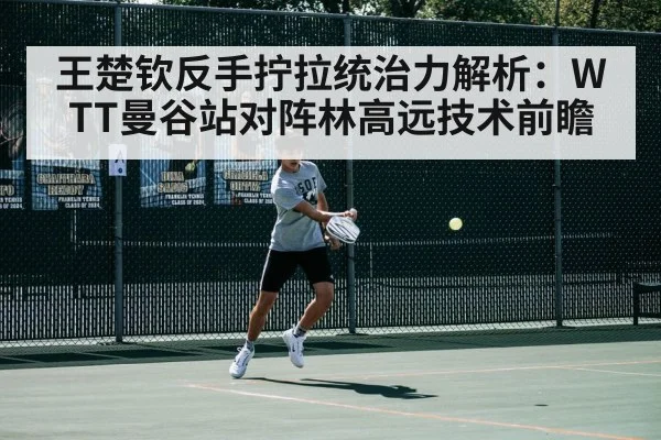 王楚钦反手拧拉统治力解析：WTT曼谷站对阵林高远技术前瞻